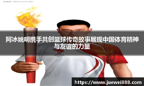 阿冰姚明携手共创篮球传奇故事展现中国体育精神与友谊的力量